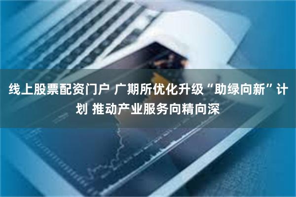 线上股票配资门户 广期所优化升级“助绿向新”计划 推动产业服务向精向深