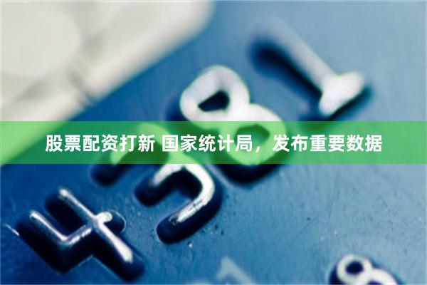 股票配资打新 国家统计局，发布重要数据