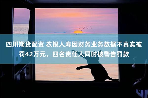 四川期货配资 农银人寿因财务业务数据不真实被罚42万元，四名责任人同时被警告罚款