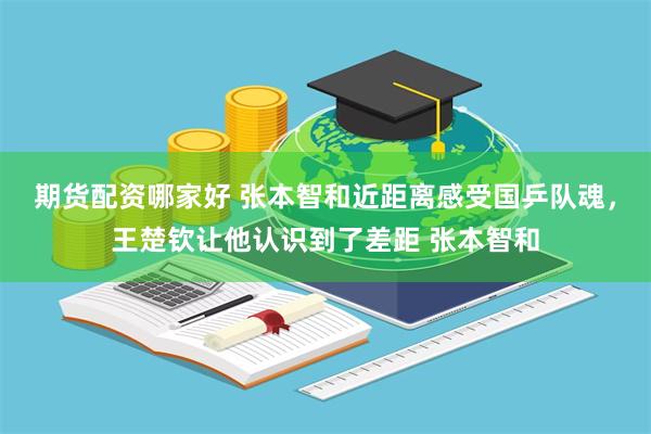 期货配资哪家好 张本智和近距离感受国乒队魂，王楚钦让他认识到了差距 张本智和