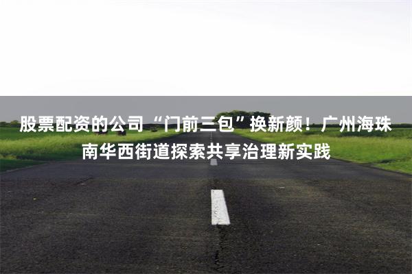 股票配资的公司 “门前三包”换新颜！广州海珠南华西街道探索共享治理新实践