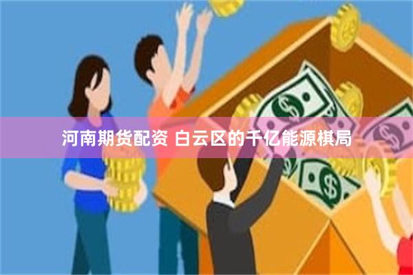 河南期货配资 白云区的千亿能源棋局