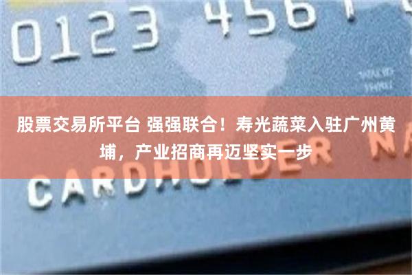 股票交易所平台 强强联合！寿光蔬菜入驻广州黄埔，产业招商再迈坚实一步