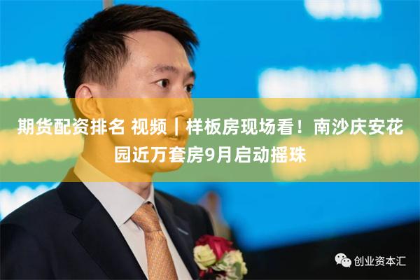 期货配资排名 视频｜样板房现场看！南沙庆安花园近万套房9月启动摇珠