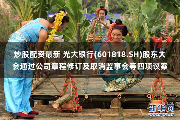 炒股配资最新 光大银行(601818.SH)股东大会通过公司章程修订及取消监事会等四项议案