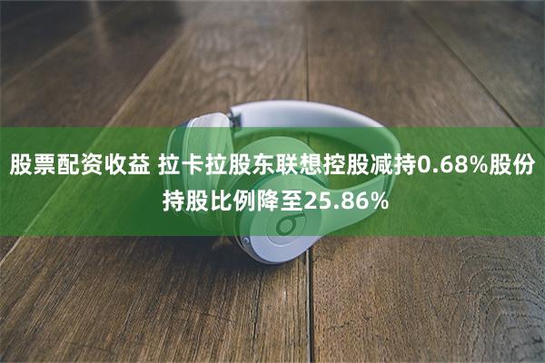 股票配资收益 拉卡拉股东联想控股减持0.68%股份 持股比例降至25.86%
