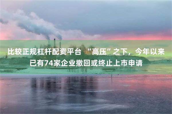 比较正规杠杆配资平台  “高压”之下，今年以来已有74家企业撤回或终止上市申请