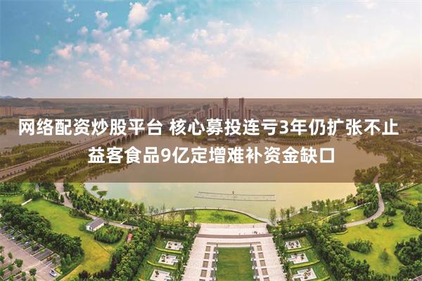 网络配资炒股平台 核心募投连亏3年仍扩张不止 益客食品9亿定增难补资金缺口