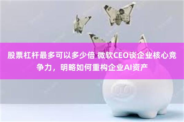 股票杠杆最多可以多少倍 微软CEO谈企业核心竞争力，明略如何重构企业AI资产
