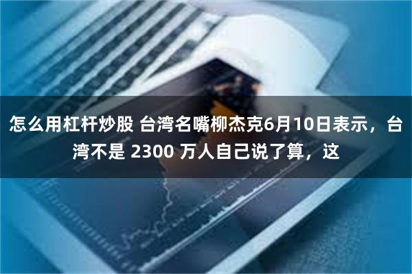 怎么用杠杆炒股 台湾名嘴柳杰克6月10日表示，台湾不是 2300 万人自己说了算，这
