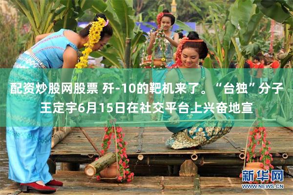配资炒股网股票 歼-10的靶机来了。“台独”分子王定宇6月15日在社交平台上兴奋地宣