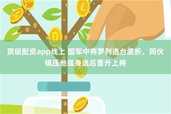 顶级配资app线上 国军中将罗列逃台波折，同伙镇压他孤身逃后晋升上将