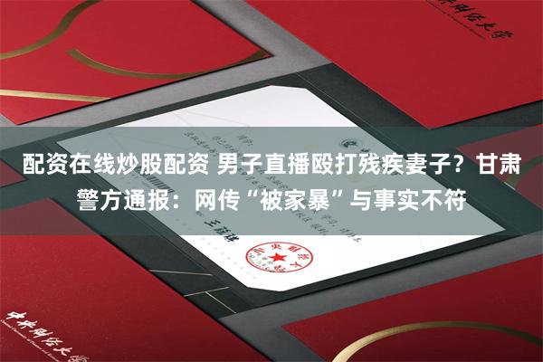 配资在线炒股配资 男子直播殴打残疾妻子？甘肃警方通报：网传“被家暴”与事实不符
