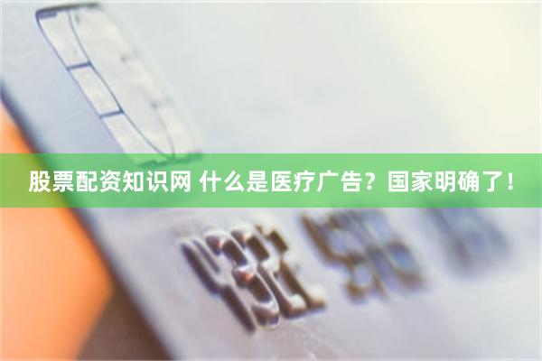 股票配资知识网 什么是医疗广告？国家明确了！
