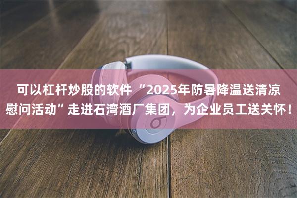 可以杠杆炒股的软件 “2025年防暑降温送清凉慰问活动”走进石湾酒厂集团，为企业员工送关怀！
