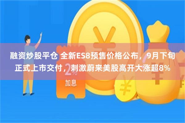 融资炒股平仓 全新ES8预售价格公布,9月下旬正式上市交付,刺激蔚来美股高开大涨超8%