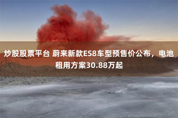 炒股股票平台 蔚来新款ES8车型预售价公布，电池租用方案30.88万起
