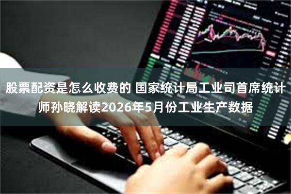 股票配资是怎么收费的 国家统计局工业司首席统计师孙晓解读2026年5月份工业生产数据