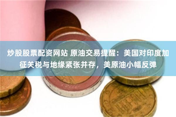 炒股股票配资网站 原油交易提醒：美国对印度加征关税与地缘紧张并存，美原油小幅反弹