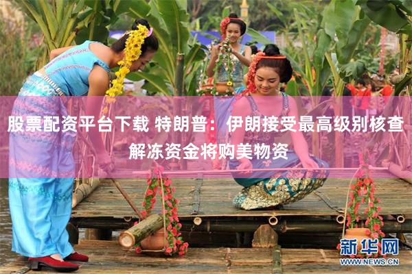 股票配资平台下载 特朗普：伊朗接受最高级别核查 解冻资金将购美物资
