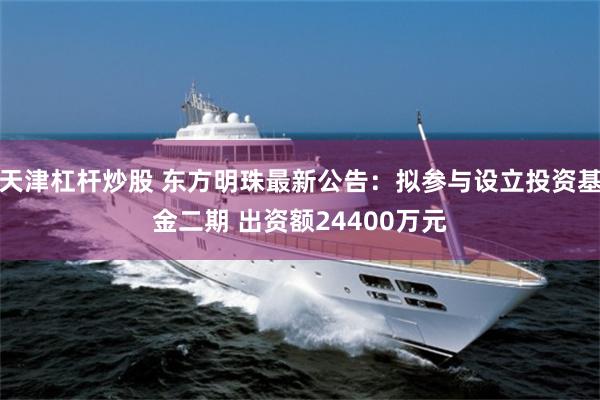 天津杠杆炒股 东方明珠最新公告：拟参与设立投资基金二期 出资额24400万元