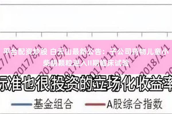 平台配资炒股 白云山最新公告：子公司药物儿童小柴胡颗粒进入II期临床试验
