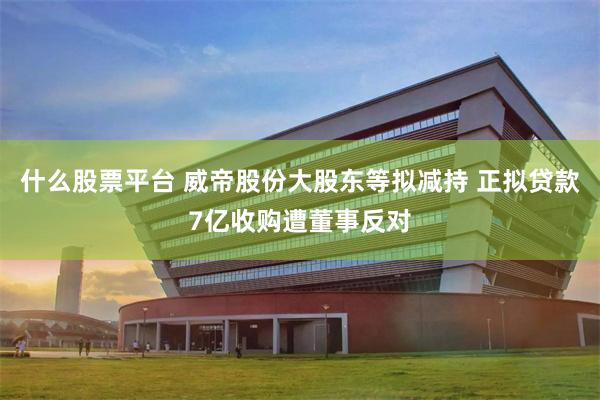 什么股票平台 威帝股份大股东等拟减持 正拟贷款7亿收购遭董事反对