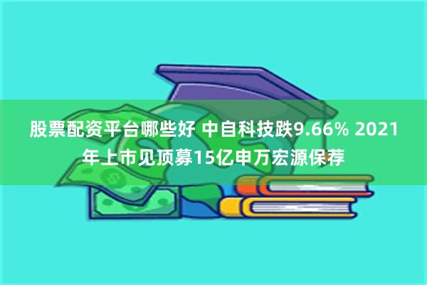 股票配资平台哪些好 中自科技跌9.66% 2021年上市见顶募15亿申万宏源保荐
