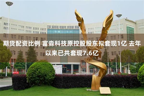 期货配资比例 富淼科技原控股股东拟套现1亿 去年以来已共套现7.6亿