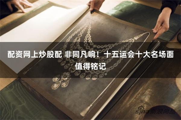配资网上炒股配 非同凡响！十五运会十大名场面值得铭记