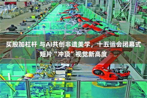 买股加杠杆 与AI共创非遗美学，十五运会闭幕式短片“冲顶”视觉新高度