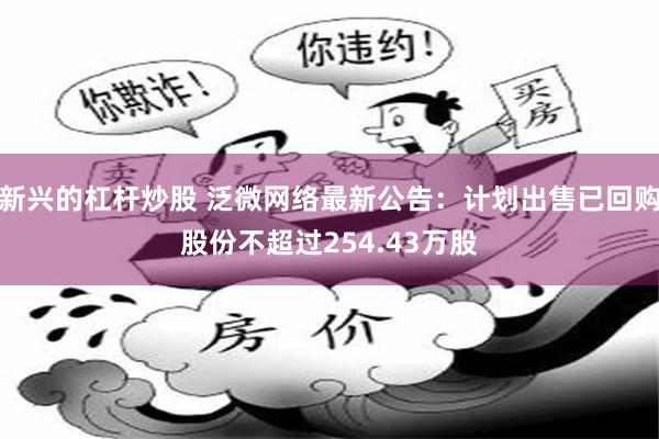 新兴的杠杆炒股 泛微网络最新公告：计划出售已回购股份不超过254.43万股