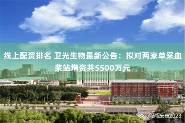 线上配资排名 卫光生物最新公告：拟对两家单采血浆站增资共5500万元