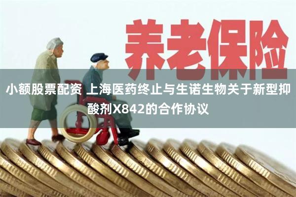 小额股票配资 上海医药终止与生诺生物关于新型抑酸剂X842的合作协议