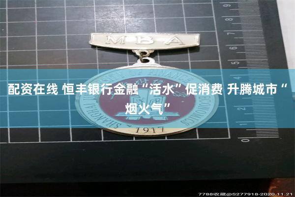 配资在线 恒丰银行金融“活水”促消费 升腾城市“烟火气”