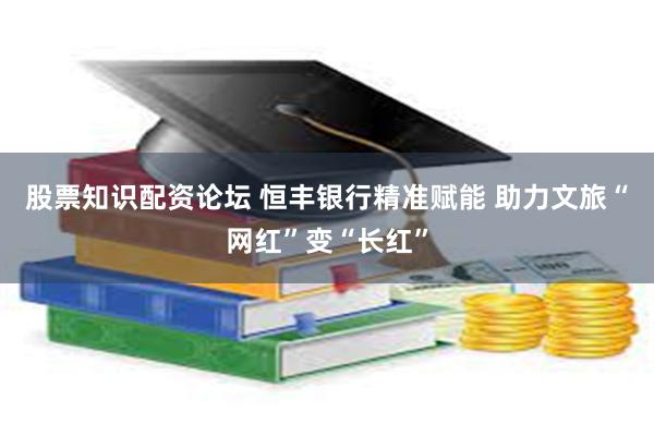 股票知识配资论坛 恒丰银行精准赋能 助力文旅“网红”变“长红”