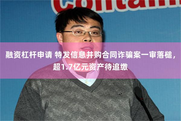 融资杠杆申请 特发信息并购合同诈骗案一审落槌，超1.7亿元资产待追缴