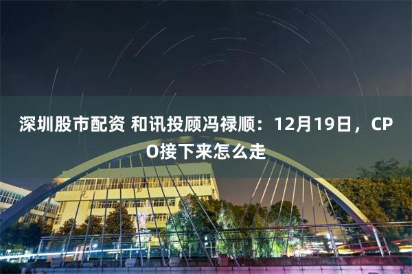 深圳股市配资 和讯投顾冯禄顺：12月19日，CPO接下来怎么走