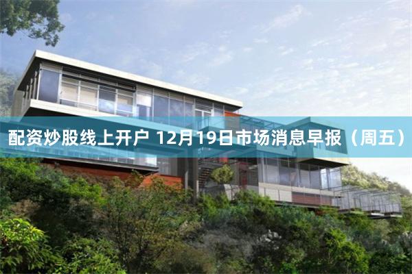 配资炒股线上开户 12月19日市场消息早报（周五）