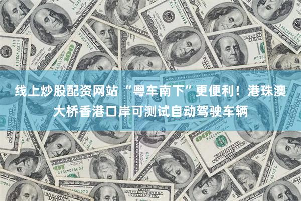 线上炒股配资网站 “粤车南下”更便利！港珠澳大桥香港口岸可测试自动驾驶车辆