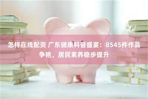 怎样在线配资 广东健康科普盛宴：8545件作品争艳，居民素养稳步提升