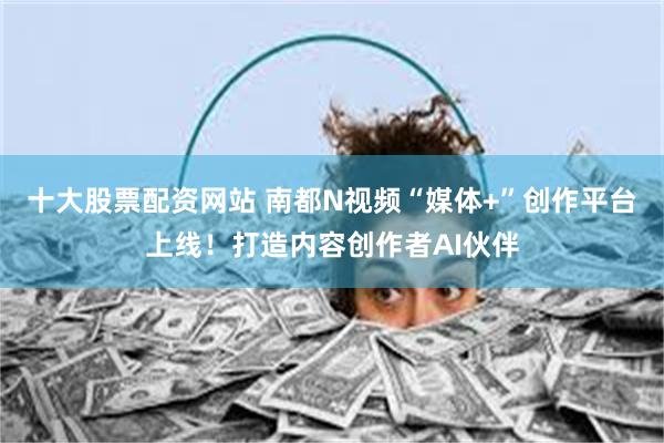 十大股票配资网站 南都N视频“媒体+”创作平台上线！打造内容创作者AI伙伴