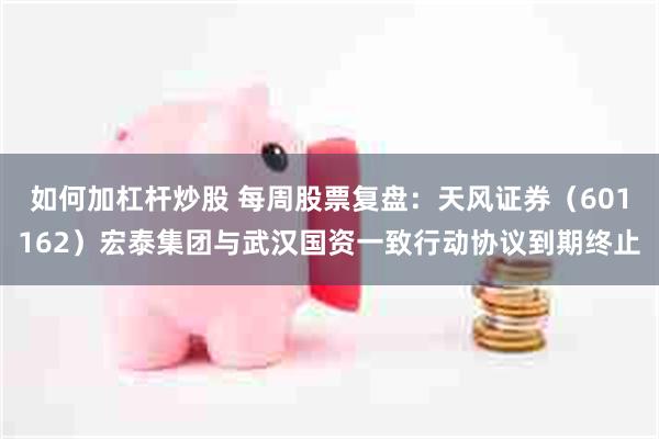 如何加杠杆炒股 每周股票复盘：天风证券（601162）宏泰集团与武汉国资一致行动协议到期终止