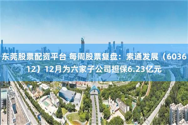 东莞股票配资平台 每周股票复盘：索通发展（603612）12月为六家子公司担保6.23亿元