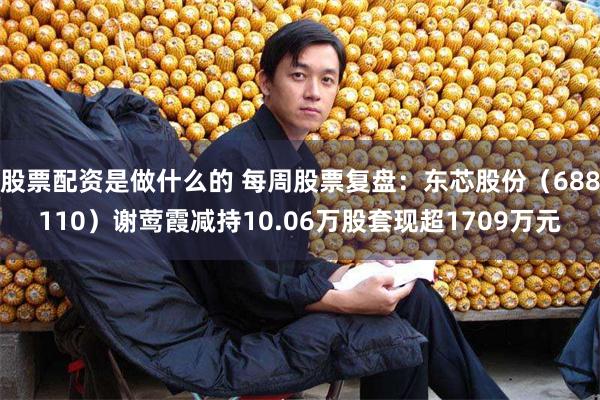 股票配资是做什么的 每周股票复盘：东芯股份（688110）谢莺霞减持10.06万股套现超1709万元