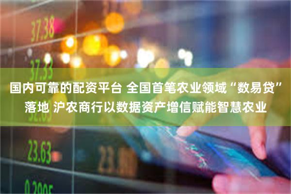 国内可靠的配资平台 全国首笔农业领域“数易贷”落地 沪农商行以数据资产增信赋能智慧农业