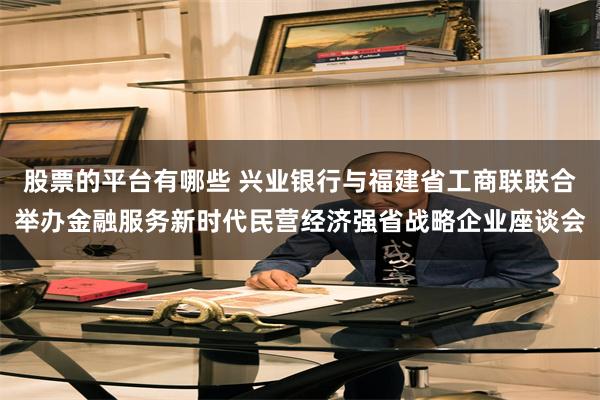 股票的平台有哪些 兴业银行与福建省工商联联合举办金融服务新时代民营经济强省战略企业座谈会