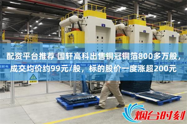 配资平台推荐 国轩高科出售铜冠铜箔800多万股，成交均价约99元/股，标的股价一度涨超200元