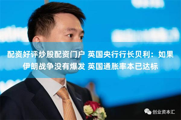 配资好评炒股配资门户 英国央行行长贝利：如果伊朗战争没有爆发 英国通胀率本已达标