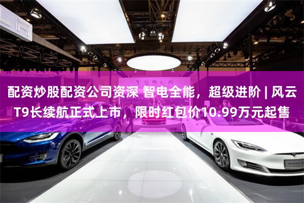 配资炒股配资公司资深 智电全能，超级进阶 | 风云T9长续航正式上市，限时红包价10.99万元起售